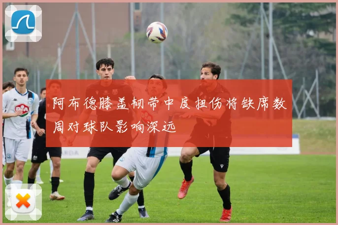 阿布德膝盖韧带中度扭伤将缺席数周对球队影响深远