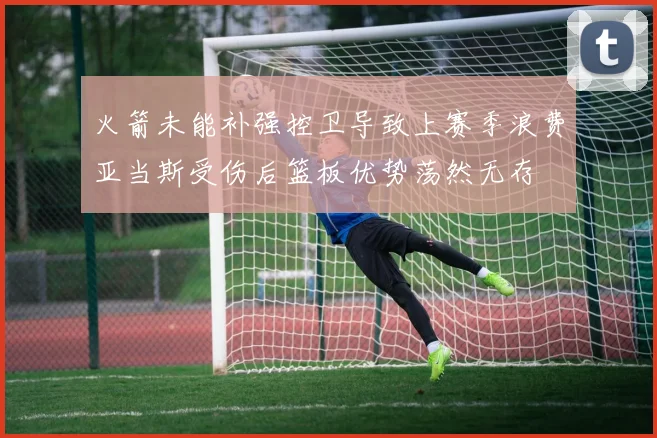 火箭未能补强控卫导致上赛季浪费亚当斯受伤后篮板优势荡然无存