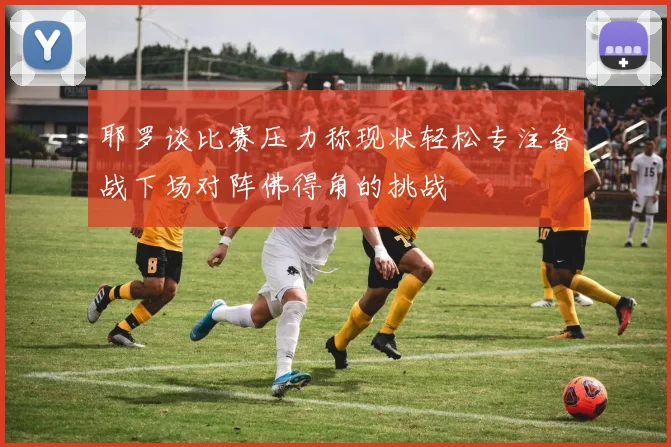 耶罗谈比赛压力称现状轻松专注备战下场对阵佛得角的挑战