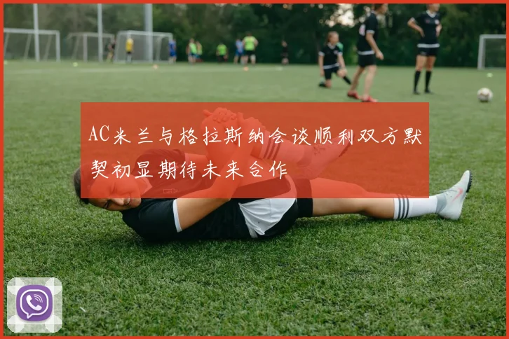 AC米兰与格拉斯纳会谈顺利双方默契初显期待未来合作