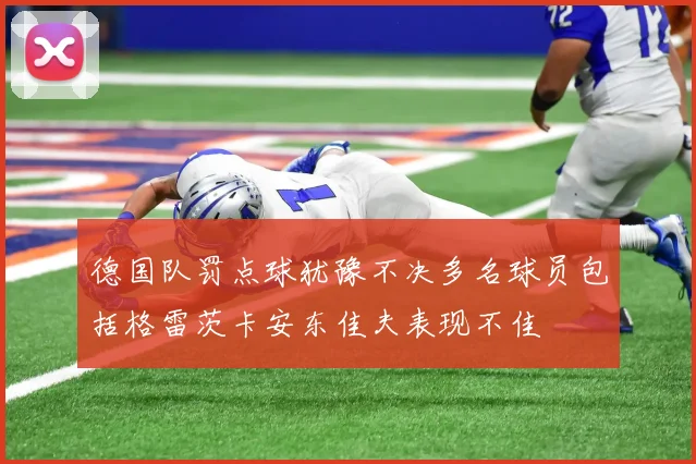 德国队罚点球犹豫不决多名球员包括格雷茨卡安东佳夫表现不佳
