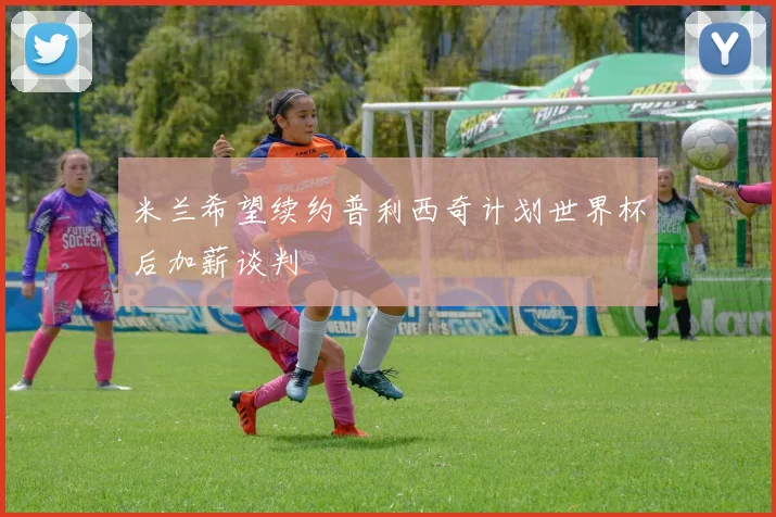 米兰希望续约普利西奇计划世界杯后加薪谈判