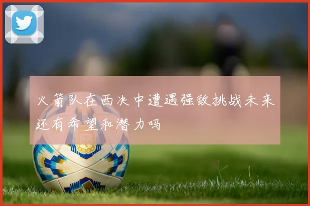 火箭队在西决中遭遇强敌挑战未来还有希望和潜力吗