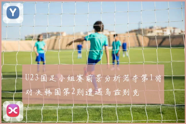 U23国足小组赛前景分析若夺第1将对决韩国第2则遭遇乌兹别克