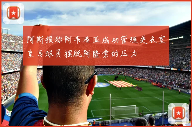 阿斯报称阿韦洛亚成功管理更衣室皇马球员摆脱阿隆索的压力
