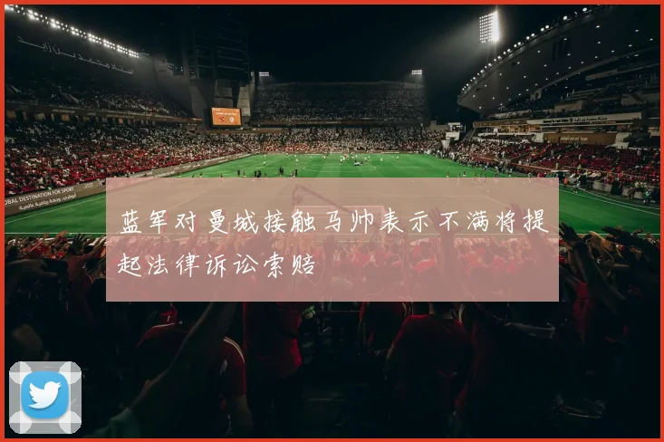 蓝军对曼城接触马帅表示不满将提起法律诉讼索赔