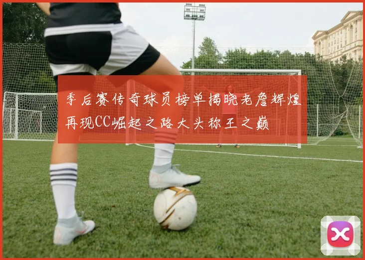 季后赛传奇球员榜单揭晓老詹辉煌再现CC崛起之路大头称王之巅