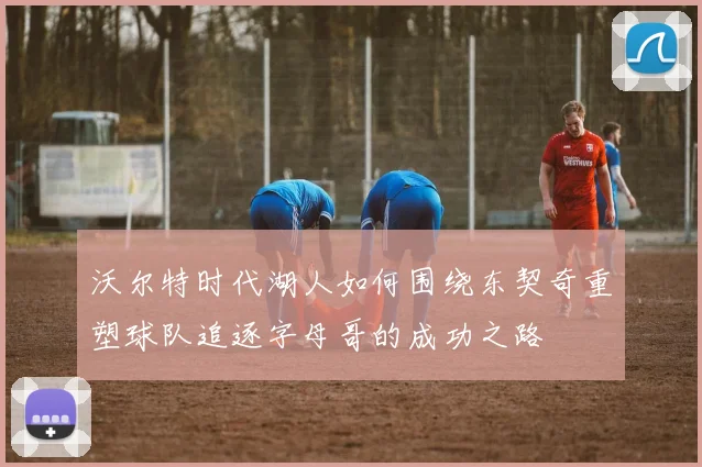 沃尔特时代湖人如何围绕东契奇重塑球队追逐字母哥的成功之路