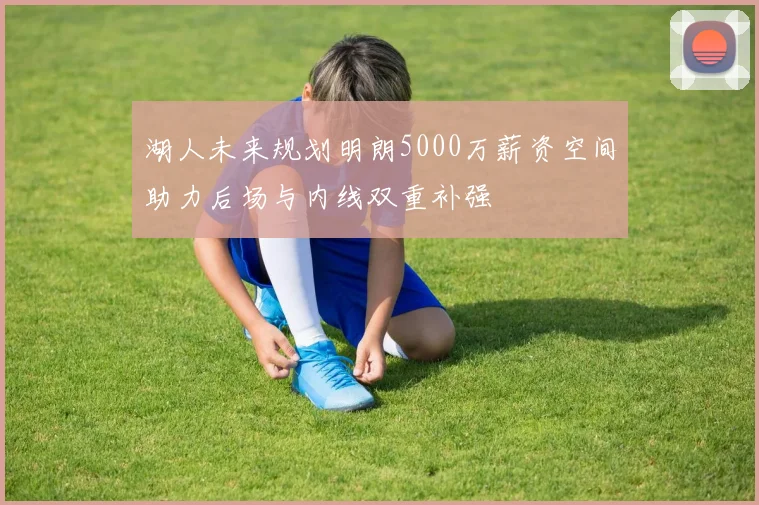 湖人未来规划明朗5000万薪资空间助力后场与内线双重补强