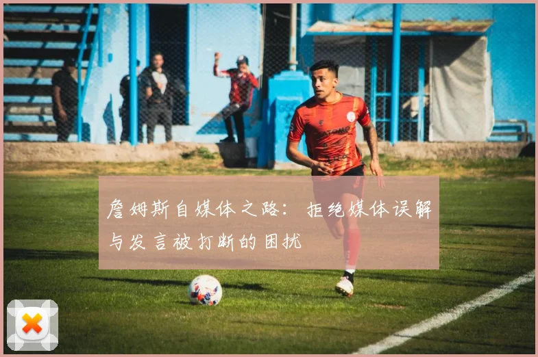 詹姆斯自媒体之路：拒绝媒体误解与发言被打断的困扰