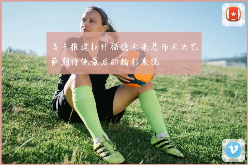 马卡报道拉什福德未来悬而未决巴萨期待他最后的精彩表现