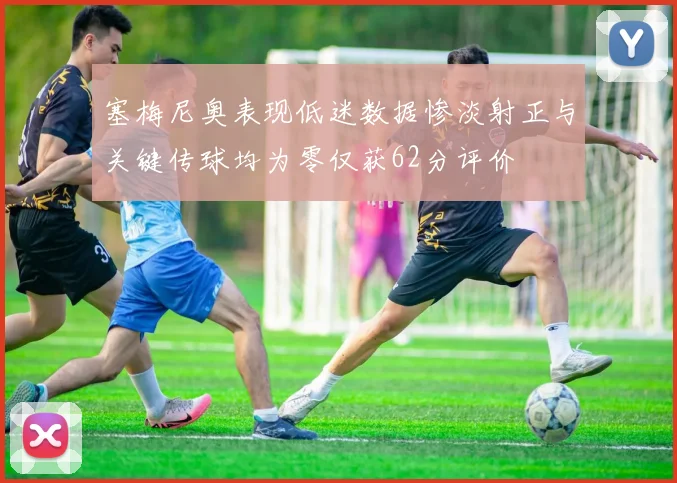 塞梅尼奥表现低迷数据惨淡射正与关键传球均为零仅获62分评价