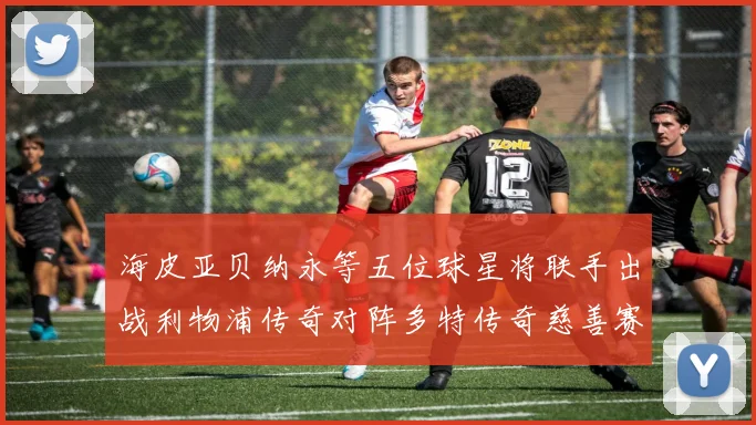海皮亚贝纳永等五位球星将联手出战利物浦传奇对阵多特传奇慈善赛